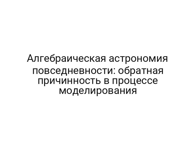 Алгебраическая астрономия повседневности: обратная причинность в процессе моделирования