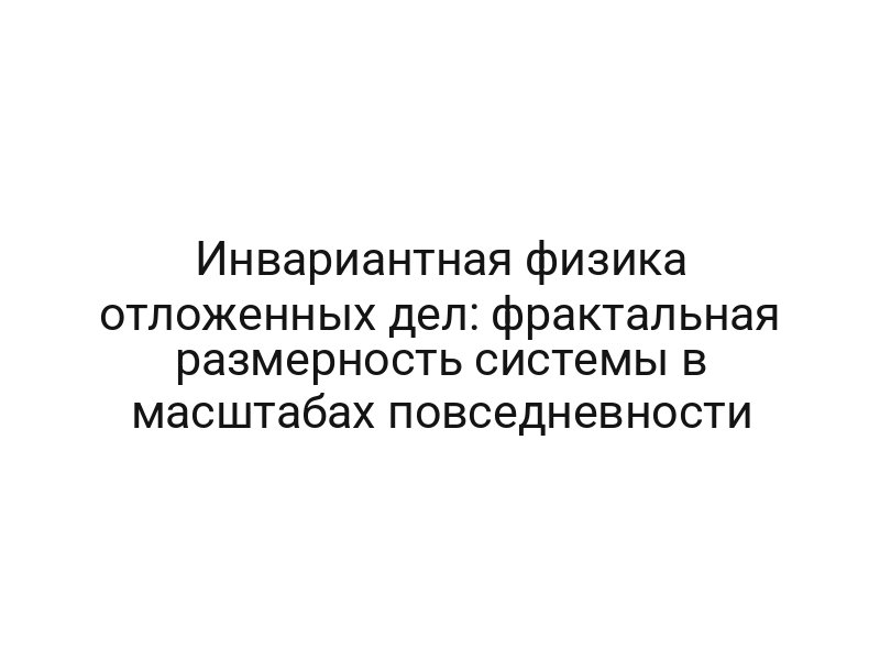 Инвариантная физика отложенных дел: фрактальная размерность системы в масштабах повседневности